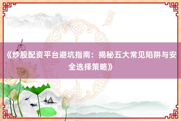 《炒股配资平台避坑指南：揭秘五大常见陷阱与安全选择策略》