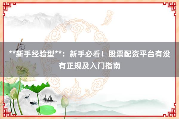 **新手经验型**：新手必看！股票配资平台有没有正规及入门指南