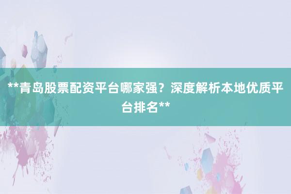 **青岛股票配资平台哪家强？深度解析本地优质平台排名**