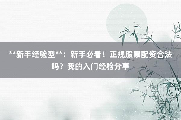 **新手经验型**：新手必看！正规股票配资合法吗？我的入门经验分享