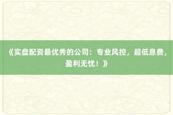 《实盘配资最优秀的公司：专业风控，超低息费，盈利无忧！》