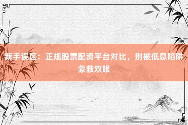 新手误区：正规股票配资平台对比，别被低息陷阱蒙蔽双眼