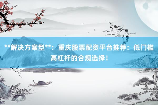 **解决方案型**：重庆股票配资平台推荐：低门槛高杠杆的合规选择！