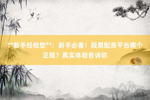 **新手经验型**：新手必看！股票配资平台哪个正规？真实体验告诉你