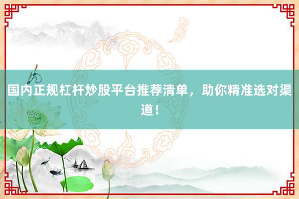 国内正规杠杆炒股平台推荐清单，助你精准选对渠道！