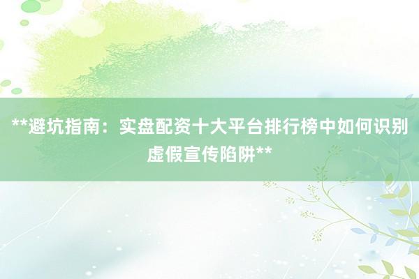 **避坑指南：实盘配资十大平台排行榜中如何识别虚假宣传陷阱**