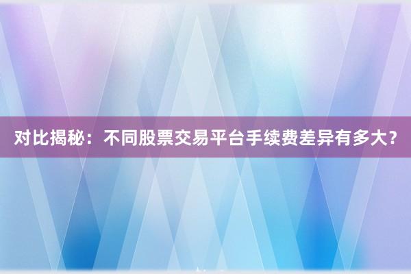 对比揭秘：不同股票交易平台手续费差异有多大？