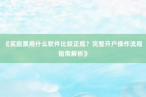 《买股票用什么软件比较正规？完整开户操作流程指南解析》