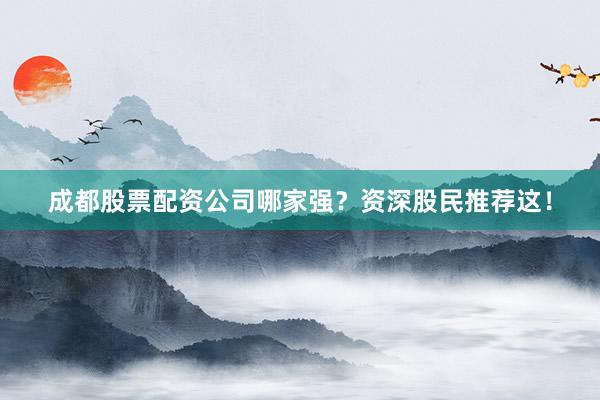 成都股票配资公司哪家强？资深股民推荐这！