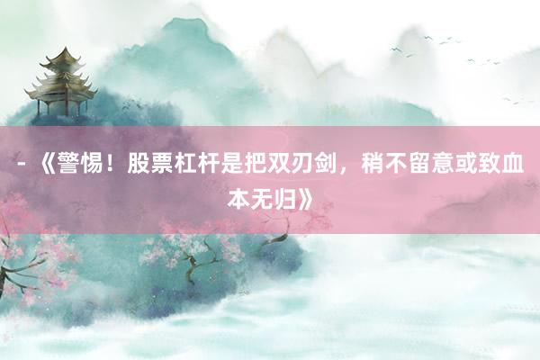 - 《警惕！股票杠杆是把双刃剑，稍不留意或致血本无归》