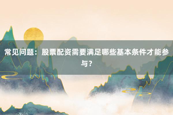 常见问题：股票配资需要满足哪些基本条件才能参与？