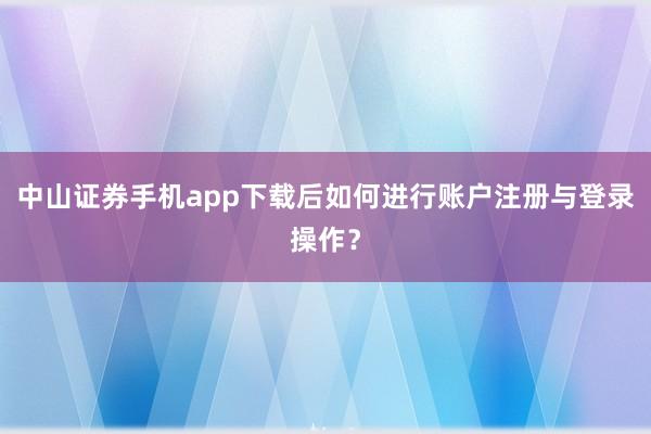 中山证券手机app下载后如何进行账户注册与登录操作？
