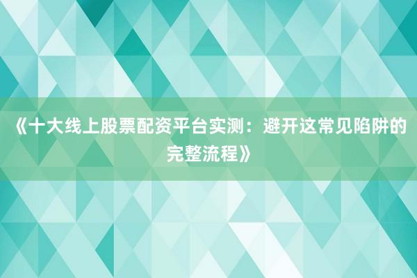 《十大线上股票配资平台实测：避开这常见陷阱的完整流程》