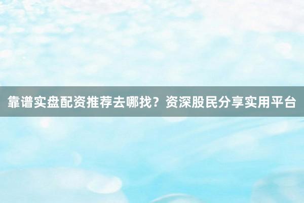 靠谱实盘配资推荐去哪找？资深股民分享实用平台