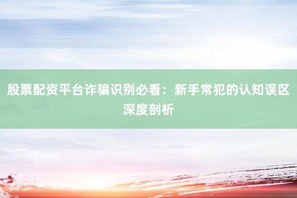 股票配资平台诈骗识别必看：新手常犯的认知误区深度剖析