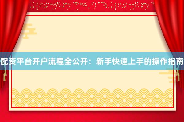 配资平台开户流程全公开：新手快速上手的操作指南