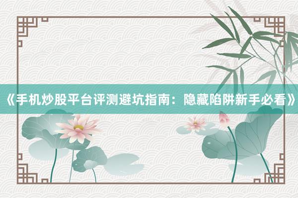 《手机炒股平台评测避坑指南：隐藏陷阱新手必看》