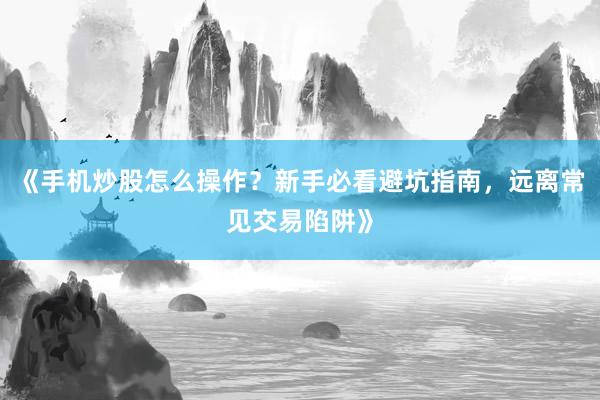 《手机炒股怎么操作？新手必看避坑指南，远离常见交易陷阱》