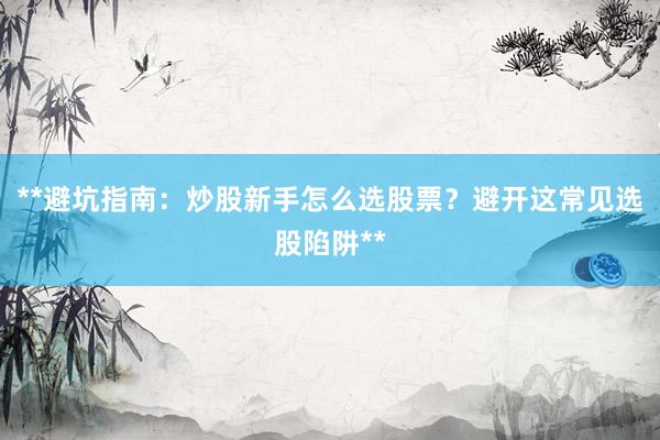 **避坑指南：炒股新手怎么选股票？避开这常见选股陷阱**