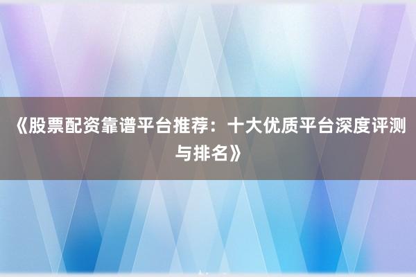 《股票配资靠谱平台推荐：十大优质平台深度评测与排名》