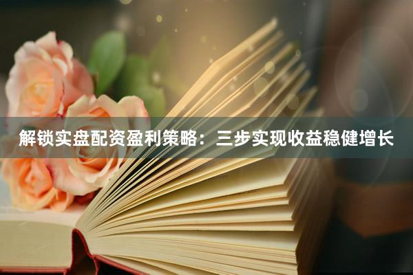 解锁实盘配资盈利策略：三步实现收益稳健增长