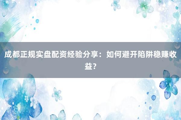 成都正规实盘配资经验分享：如何避开陷阱稳赚收益？
