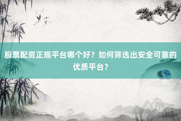 股票配资正规平台哪个好？如何筛选出安全可靠的优质平台？