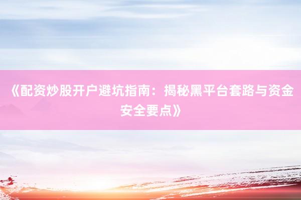 《配资炒股开户避坑指南：揭秘黑平台套路与资金安全要点》