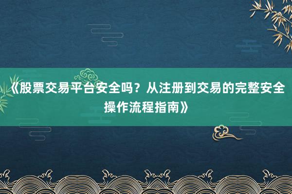 《股票交易平台安全吗？从注册到交易的完整安全操作流程指南》