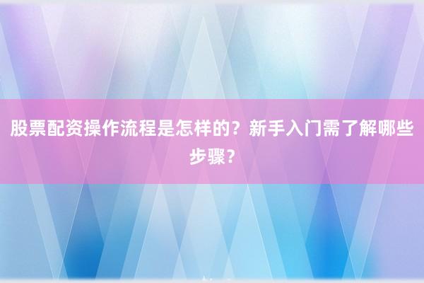 股票配资操作流程是怎样的？新手入门需了解哪些步骤？