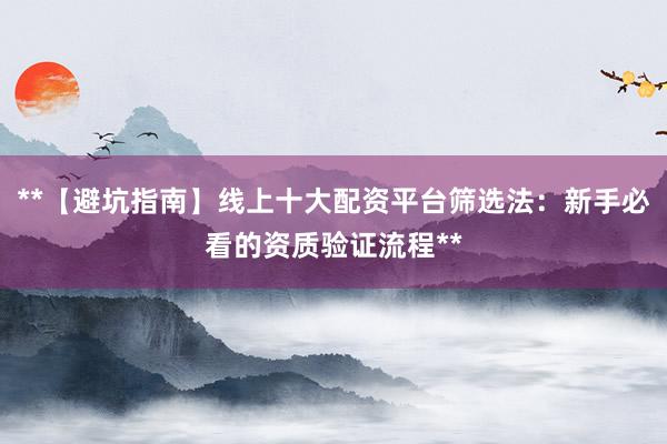 **【避坑指南】线上十大配资平台筛选法：新手必看的资质验证流程**