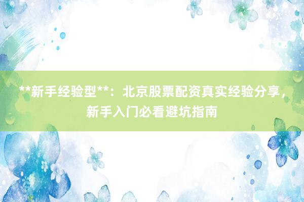 **新手经验型**：北京股票配资真实经验分享，新手入门必看避坑指南