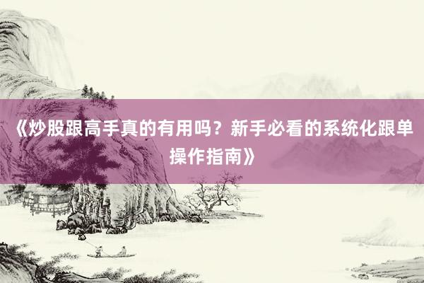 《炒股跟高手真的有用吗？新手必看的系统化跟单操作指南》