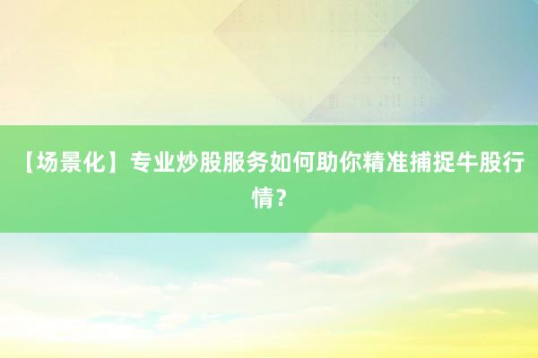 【场景化】专业炒股服务如何助你精准捕捉牛股行情？
