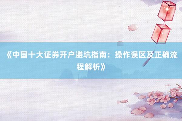 《中国十大证券开户避坑指南：操作误区及正确流程解析》