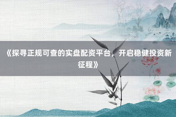 《探寻正规可查的实盘配资平台，开启稳健投资新征程》