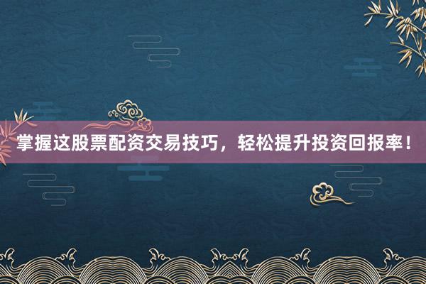 掌握这股票配资交易技巧，轻松提升投资回报率！