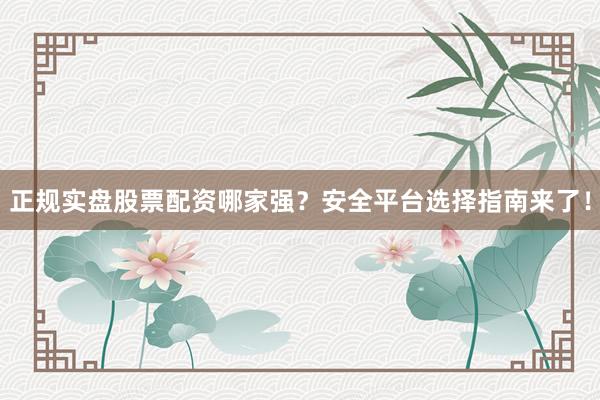 正规实盘股票配资哪家强？安全平台选择指南来了！