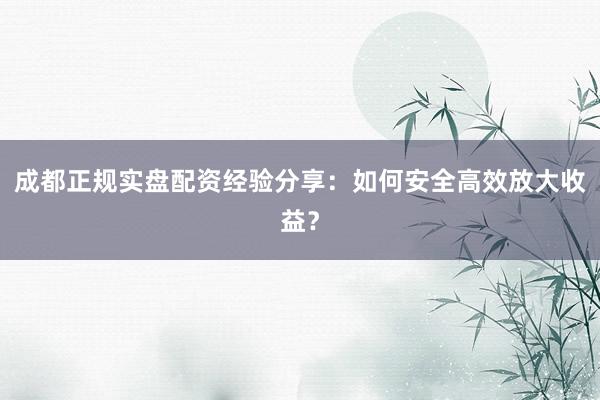 成都正规实盘配资经验分享：如何安全高效放大收益？