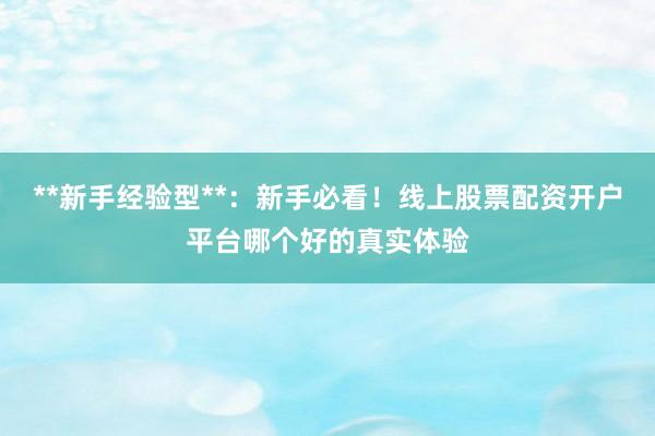**新手经验型**：新手必看！线上股票配资开户平台哪个好的真实体验