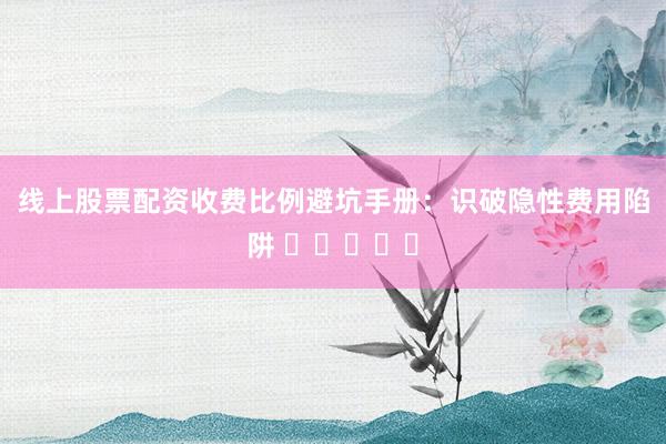 线上股票配资收费比例避坑手册：识破隐性费用陷阱 ⭐⭐⭐⭐⭐