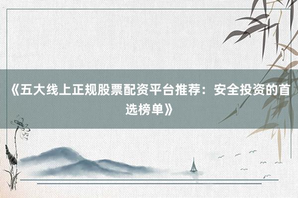 《五大线上正规股票配资平台推荐：安全投资的首选榜单》