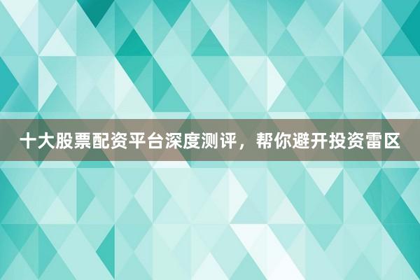 十大股票配资平台深度测评，帮你避开投资雷区