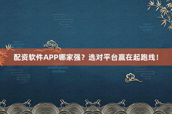 配资软件APP哪家强？选对平台赢在起跑线！
