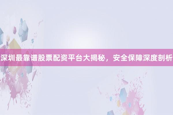 深圳最靠谱股票配资平台大揭秘，安全保障深度剖析