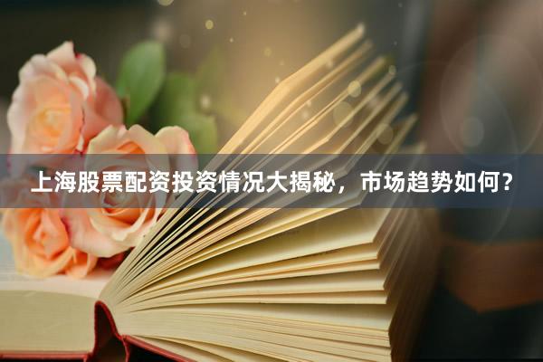 上海股票配资投资情况大揭秘，市场趋势如何？