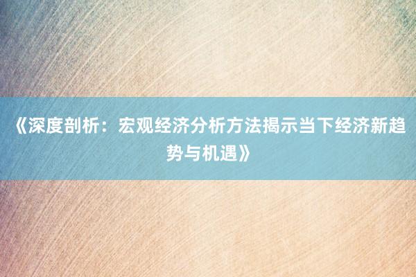 《深度剖析：宏观经济分析方法揭示当下经济新趋势与机遇》