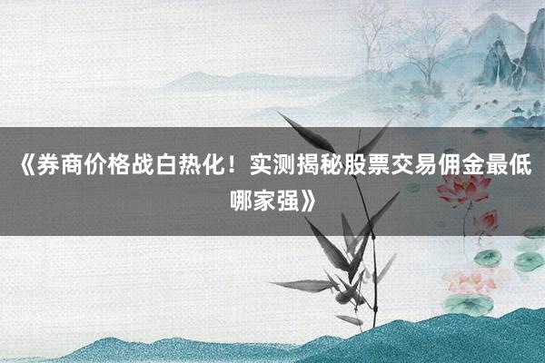 《券商价格战白热化！实测揭秘股票交易佣金最低哪家强》