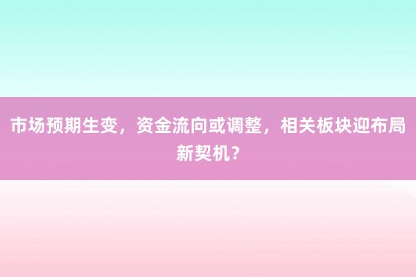 市场预期生变，资金流向或调整，相关板块迎布局新契机？