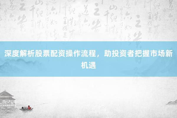 深度解析股票配资操作流程，助投资者把握市场新机遇
